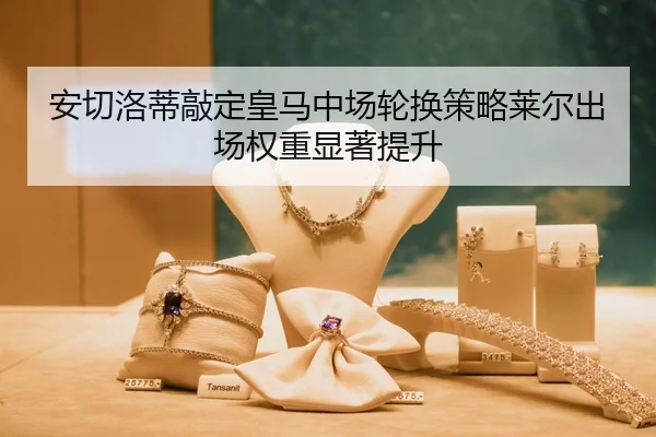 安切洛蒂敲定皇马中场轮换策略莱尔出场权重显著提升